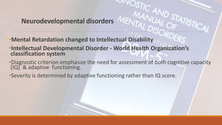 Neurodevelopmental disorders
•Mental Retardation changed to Intellectual Disability
•Intellectual Developmental Disorder - World Health Organization’s
classification system
•Diagnostic criterion emphasize the need for assessment of both cognitive capacity
[IQ] & adaptive functioning.
•Severity is determined by adaptive functioning rather than IQ score.
 
