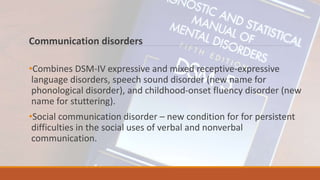 Communication disorders
•Combines DSM-IV expressive and mixed receptive-expressive
language disorders, speech sound disorder (new name for
phonological disorder), and childhood-onset fluency disorder (new
name for stuttering).
•Social communication disorder – new condition for for persistent
difficulties in the social uses of verbal and nonverbal
communication.
 