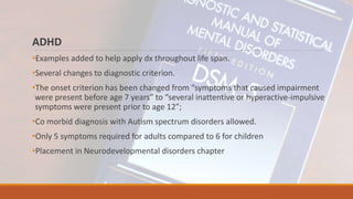 ADHD
•Examples added to help apply dx throughout life span.
•Several changes to diagnostic criterion.
•The onset criterion has been changed from “symptoms that caused impairment
were present before age 7 years” to “several inattentive or hyperactive-impulsive
symptoms were present prior to age 12”;
•Co morbid diagnosis with Autism spectrum disorders allowed.
•Only 5 symptoms required for adults compared to 6 for children
•Placement in Neurodevelopmental disorders chapter
 