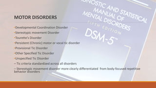 MOTOR DISORDERS
•Developmental Coordination Disorder
•Stereotypic movement Disorder
•Tourette’s Disorder
•Persistent (Chronic) motor or vocal tic disorder
•Provisional Tic Disorder
•Other Specified Tic Disorder
•Unspecified Tic Disorder
– Tic criteria standardized across all disorders
– Stereotypic movement disorder more clearly differentiated from body-focused repetitive
behavior disorders
 