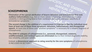 SCHIZOPHRENIA
•Elimination of the special attribution of bizarre delusions and Schneiderian first-rank
auditory hallucinations (e.g., two or more voices conversing). Eliminated due to poor
reliability in distinguishing bizarre from nonbizarre delusions, and poor specificity of
Schneiderian symptoms
•The second change is the addition of a requirement in Criterion A that the individual must
have at least one of these three symptoms: delusions, hallucinations, and disorganized
speech. At least one of these core “positive symptoms” is necessary for a reliable diagnosis of
schizophrenia
•The DSM-IV subtypes of schizophrenia (i.e., paranoid, disorganized, catatonic,
undifferentiated, and residual types) are eliminated due to their limited diagnostic stability,
low reliability, and poor validity.
•Instead, a dimensional approach to rating severity for the core symptoms of schizophrenia
IS INCLUDED IN SECTION 3
 