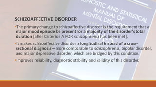 SCHIZOAFFECTIVE DISORDER
•The primary change to schizoaffective disorder is the requirement that a
major mood episode be present for a majority of the disorder’s total
duration [after Criterion A FOR schizophrenia has been met].
•It makes schizoaffective disorder a longitudinal instead of a cross-
sectional diagnosis—more comparable to schizophrenia, bipolar disorder,
and major depressive disorder, which are bridged by this condition.
•Improves reliability, diagnostic stability and validity of this disorder.
 