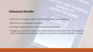 Delusional disorder
•Criterion A no longer requires that the delusions are nonbizarre.
•Now there is a nonbizarre specifier.
•No longer separated from shared delusional disorder.
•If diagnosis cannot be made, but shared beliefs are present, then the diagnosis
“other specified schizophrenia spectrum and other psychotic disorder” is used.
 