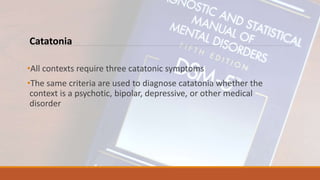 Catatonia
•All contexts require three catatonic symptoms
•The same criteria are used to diagnose catatonia whether the
context is a psychotic, bipolar, depressive, or other medical
disorder
 