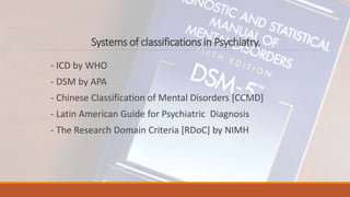 Systems of classifications in Psychiatry.
- ICD by WHO
- DSM by APA
- Chinese Classification of Mental Disorders [CCMD]
- Latin American Guide for Psychiatric Diagnosis
- The Research Domain Criteria [RDoC] by NIMH
 