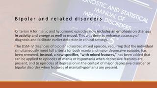 B i p o l a r a n d r e l a t e d d i s o r d e r s
•Criterion A for manic and hypomanic episodes now includes an emphasis on changes
in activity and energy as well as mood. This was done to enhance accuracy of
diagnosis and facilitate earlier detection in clinical settings.
•The DSM-IV diagnosis of bipolar I disorder, mixed episode, requiring that the individual
simultaneously meet full criteria for both mania and major depressive episode, has
been removed. Instead, a new specifier, “with mixed features,” has been added that
can be applied to episodes of mania or hypomania when depressive features are
present, and to episodes of depression in the context of major depressive disorder or
bipolar disorder when features of mania/hypomania are present.
 