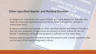 Other Specified Bipolar and Related Disorder
•A category for individuals with a past history of a major depressive disorder who
meet all criteria for hypomania except the duration criterion (i.e., at least 4
consecutive days).
•A second condition constituting an other specified bipolar and related disorder is
that too few symptoms of hypomania are present to meet criteria for the full
bipolar II syndrome, although the duration is sufficient at 4 or more days.
•Anxious distress specifier intended to identify patients with anxiety symptoms that
are not part of the bipolar diagnostic criteria
 