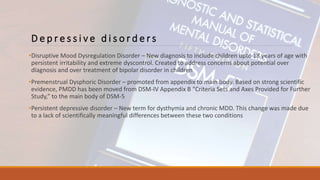 D e p r e s s i v e d i s o r d e r s
•Disruptive Mood Dysregulation Disorder – New diagnosis to include children upto 18 years of age with
persistent irritability and extreme dyscontrol. Created to address concerns about potential over
diagnosis and over treatment of bipolar disorder in children
•Premenstrual Dysphoric Disorder – promoted from appendix to main body. Based on strong scientific
evidence, PMDD has been moved from DSM-IV Appendix B “Criteria Sets and Axes Provided for Further
Study,” to the main body of DSM-5
•Persistent depressive disorder – New term for dysthymia and chronic MDD. This change was made due
to a lack of scientifically meaningful differences between these two conditions
 