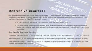 D e p r e s s i v e d i s o r d e r s
•No more bereavement exclusion for diagnosing MDD. Bereavement is now recognized as a severe
psychosocial stressor that can precipitate a major depressive episode in a vulnerable individual. This
exclusion is omitted in DSM-5 for several reasons:
– To remove implication that bereavement typically lasts only 2 months
– The depressive symptoms associated with bereavement related depression respond to the
same psychosocial and medication treatments as non-bereavement-related major depressive
episodes
•Specifiers for depressive disorders –
Guidance for assessment of suicidality (e.g., suicidal thinking, plans, and presence of other risk factors).
Research points to the importance of anxiety as relevant to prognosis and treatment decision making.
The “anxious distress” allows the clinician to rate the severity of anxious distress in all individuals with
bipolar and depressive disorders
 