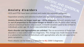 A n x i e t y d i s o r d e r s
•OCD and PTSD have been omitted and made into separate categories.
•Separation anxiety and selective mutism are included in anxiety disorders.
•Anxiety disorders no longer need age >18 for diagnosis. Instead, anxiety must
be out of proportion to the actual danger or threat in the situation after taking
cultural contextual factors into account. 6-month duration used to be limited to
individuals under age 18, but is now extended to all ages
•Panic disorder and Agoraphobia are unlinked. The co-occurrence of these two
disorders is now coded with two diagnoses. This change was made because there
is a substantial number of individuals with agoraphobia who do not experience
panic symptoms.
•Panic attacks can be listed as a specifier to ALL DSM-5 diagnoses.
 