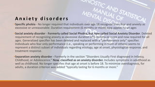 A n x i e t y d i s o r d e r s
•Specific phobia - No longer required that individuals over age 18 recognize their fear and anxiety as
excessive or unreasonable. Duration requirement (6 months or more) now applies to all ages
•Social anxiety disorder - Formerly called Social Phobia, but now called Social Anxiety Disorder. Deleted
requirement of recognizing anxiety as excessive duration of 6 months or more and now required for all
ages. Generalized specifier has been deleted and replaced with a “performance only” specifier.
Individuals who fear only performance (i.e., speaking or performing in front of others) seems to
represent a distinct subset of individuals regarding etiology, age at onset, physiological response, and
treatment response.
•Separation anxiety disorder - Formerly in the section “Disorders Usually First diagnosed in Infancy,
Childhood, or Adolescence.” Now, classified as an anxiety disorder. Includes symptoms in adulthood as
well as childhood. No longer specifies that age at onset is before 18. To minimize overdiagnosis, for
adults, a duration criterion was added “typically lasting for 6 months or more.”
 