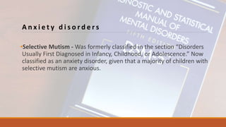 A n x i e t y d i s o r d e r s
•Selective Mutism - Was formerly classified in the section “Disorders
Usually First Diagnosed in Infancy, Childhood, or Adolescence.” Now
classified as an anxiety disorder, given that a majority of children with
selective mutism are anxious.
 
