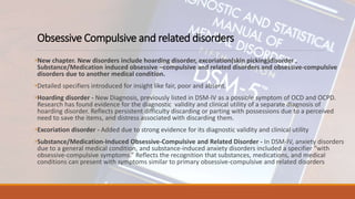 Obsessive Compulsive and related disorders
•New chapter. New disorders include hoarding disorder, excoriation(skin picking)disorder ,
Substance/Medication induced obsessive –compulsive and related disorders and obsessive-compulsive
disorders due to another medical condition.
•Detailed specifiers introduced for insight like fair, poor and absent.
•Hoarding disorder - New Diagnosis, previously listed in DSM-IV as a possible symptom of OCD and OCPD.
Research has found evidence for the diagnostic validity and clinical utility of a separate diagnosis of
hoarding disorder. Reflects persistent difficulty discarding or parting with possessions due to a perceived
need to save the items, and distress associated with discarding them.
•Excoriation disorder - Added due to strong evidence for its diagnostic validity and clinical utility
•Substance/Medication-Induced Obsessive-Compulsive and Related Disorder - In DSM-IV, anxiety disorders
due to a general medical condition, and substance-induced anxiety disorders included a specifier “with
obsessive-compulsive symptoms.” Reflects the recognition that substances, medications, and medical
conditions can present with symptoms similar to primary obsessive-compulsive and related disorders
 