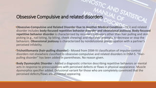 Obsessive Compulsive and related disorders
•Obsessive-Compulsive and Related Disorder Due to Another Medical Condition - OCD and related
disorder includes body-focused repetitive behavior disorder and obsessional jealousy. Body-focused
repetitive behavior disorder is characterized by recurrent behaviors other than hair pulling and skin
picking (e.g., nail biting, lip biting, cheek chewing) and repeated attempts to decrease or stop the
behaviors. Obsessional jealousy is characterized by nondelusional preoccupation with a partner’s
perceived infidelity.
•Trichotillomania (hair-pulling disorder) - Moved from DSM-IV classification of impulse-control
disorders not elsewhere classified to obsessive-compulsive and related disorders in DSM-5. “Hair-
pulling disorder” has been added in parentheses. No reason given.
•Body Dysmorphic Disorder - Added a diagnostic criterion describing repetitive behaviors or mental
acts in response to preoccupations with perceived defects or flaws in physical appearance. Muscle
dysmorphia specifier added. Delusional variant for those who are completely convinced that the
perceived defects/flaws are abnormal appearing.
 