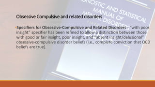 Obsessive Compulsive and related disorders
•Specifiers for Obsessive-Compulsive and Related Disorders - “with poor
insight” specifier has been refined to allow a distinction between those
with good or fair insight, poor insight, and “absent insight/delusional”
obsessive-compulsive disorder beliefs (i.e., complete conviction that OCD
beliefs are true).
 