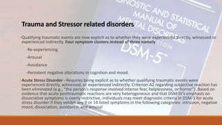Trauma and Stressor related disorders
•Qualifying traumatic events are now explicit as to whether they were experienced directly, witnessed or
experienced indirectly. Four symptom clusters instead of three namely
-Re-experiencing
-Arousal
-Avoidance
-Persistent negative alterations in cognition and mood.
•Acute Stress Disorder - Requires being explicit as to whether qualifying traumatic events were
experienced directly, witnessed, or experienced indirectly. Criterion A2 regarding subjective reaction has
been eliminated (e.g., “the person’s response involved intense fear, helplessness, or horror”). Based on
evidence that acute posttraumatic reactions are very heterogeneous and that DSM-IV’s emphasis on
dissociative symptoms is overly restrictive, individuals may meet diagnostic criteria in DSM-5 for acute
stress disorder if they exhibit any 9 or 14 listed symptoms in the following categories: intrusion, negative
mood, dissociation, avoidance, and arousal
 