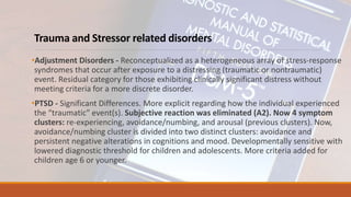 Trauma and Stressor related disorders
•Adjustment Disorders - Reconceptualized as a heterogeneous array of stress-response
syndromes that occur after exposure to a distressing (traumatic or nontraumatic)
event. Residual category for those exhibiting clinically significant distress without
meeting criteria for a more discrete disorder.
•PTSD - Significant Differences. More explicit regarding how the individual experienced
the “traumatic” event(s). Subjective reaction was eliminated (A2). Now 4 symptom
clusters: re-experiencing, avoidance/numbing, and arousal (previous clusters). Now,
avoidance/numbing cluster is divided into two distinct clusters: avoidance and
persistent negative alterations in cognitions and mood. Developmentally sensitive with
lowered diagnostic threshold for children and adolescents. More criteria added for
children age 6 or younger.
 