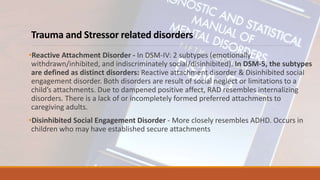 Trauma and Stressor related disorders
•Reactive Attachment Disorder - In DSM-IV: 2 subtypes (emotionally
withdrawn/inhibited, and indiscriminately social/disinhibited). In DSM-5, the subtypes
are defined as distinct disorders: Reactive attachment disorder & Disinhibited social
engagement disorder. Both disorders are result of social neglect or limitations to a
child’s attachments. Due to dampened positive affect, RAD resembles internalizing
disorders. There is a lack of or incompletely formed preferred attachments to
caregiving adults.
•Disinhibited Social Engagement Disorder - More closely resembles ADHD. Occurs in
children who may have established secure attachments
 