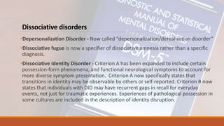 Dissociative disorders
•Depersonalization Disorder - Now called “depersonalization/derealization disorder”
•Dissociative fugue is now a specifier of dissociative amnesia rather than a specific
diagnosis.
•Dissociative Identity Disorder - Criterion A has been expanded to include certain
possession-form phenomena, and functional neurological symptoms to account for
more diverse symptom presentation. Criterion A now specifically states that
transitions in identity may be observable by others or self-reported. Criterion B now
states that individuals with DID may have recurrent gaps in recall for everyday
events, not just for traumatic experiences. Experiences of pathological possession in
some cultures are included in the description of identity disruption.
 