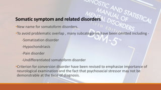 Somatic symptom and related disorders
•New name for somatoform disorders.
•To avoid problematic overlap , many subcategories have been omitted including -
-Somatization disorder
-Hypochondriasis
-Pain disorder
-Undifferentiated somatoform disorder
•Criterion for conversion disorder have been revised to emphasize importance of
neurological examination and the fact that psychosocial stressor may not be
demonstrable at the time of diagnosis.
 