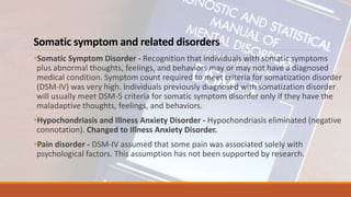 Somatic symptom and related disorders
•Somatic Symptom Disorder - Recognition that individuals with somatic symptoms
plus abnormal thoughts, feelings, and behaviors may or may not have a diagnosed
medical condition. Symptom count required to meet criteria for somatization disorder
(DSM-IV) was very high. Individuals previously diagnosed with somatization disorder
will usually meet DSM-5 criteria for somatic symptom disorder only if they have the
maladaptive thoughts, feelings, and behaviors.
•Hypochondriasis and Illness Anxiety Disorder - Hypochondriasis eliminated (negative
connotation). Changed to Illness Anxiety Disorder.
•Pain disorder - DSM-IV assumed that some pain was associated solely with
psychological factors. This assumption has not been supported by research.
 