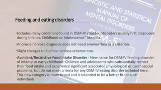 Feeding and eating disorders
•Includes many conditions found in DSM-IV chapter “disorders usually first diagnosed
during Infancy, Childhood or Adolescence” like pica.
•Anorexia nervosa diagnosis does not need amenorrhea as a criterion.
•Slight changes to Bulimia nervosa criterion too.
•Avoidant/Restrictive Food Intake Disorder - New name for DSM-IV feeding disorder
of infancy or early childhood. Children and adolescents who substantially restrict
their food intake and experience significant associated physiological or psychosocial
problems, but do not meet criteria for any DSM-IV eating disorder included here.
This new category is more broad and is intended to be a better fit for such
individuals.
 