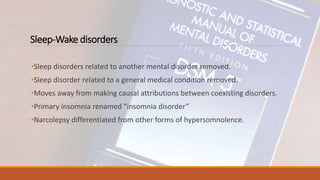 Sleep-Wake disorders
•Sleep disorders related to another mental disorder removed.
•Sleep disorder related to a general medical condition removed.
•Moves away from making causal attributions between coexisting disorders.
•Primary insomnia renamed “insomnia disorder”
•Narcolepsy differentiated from other forms of hypersomnolence.
 