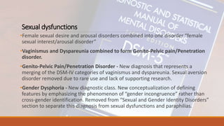 Sexual dysfunctions
•Female sexual desire and arousal disorders combined into one disorder “female
sexual interest/arousal disorder”
•Vaginismus and Dyspareunia combined to form Genito-Pelvic pain/Penetration
disorder.
•Genito-Pelvic Pain/Penetration Disorder - New diagnosis that represents a
merging of the DSM-IV categories of vaginismus and dyspareunia. Sexual aversion
disorder removed due to rare use and lack of supporting research.
•Gender Dysphoria - New diagnostic class. New conceptualization of defining
features by emphasizing the phenomenon of “gender incongruence” rather than
cross-gender identification. Removed from “Sexual and Gender Identity Disorders”
section to separate this diagnosis from sexual dysfunctions and paraphilias.
 