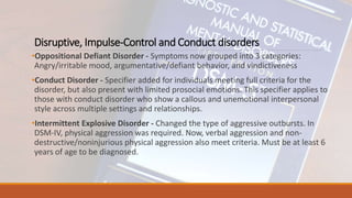 Disruptive, Impulse-Control and Conduct disorders
•Oppositional Defiant Disorder - Symptoms now grouped into 3 categories:
Angry/irritable mood, argumentative/defiant behavior, and vindictiveness
•Conduct Disorder - Specifier added for individuals meeting full criteria for the
disorder, but also present with limited prosocial emotions. This specifier applies to
those with conduct disorder who show a callous and unemotional interpersonal
style across multiple settings and relationships.
•Intermittent Explosive Disorder - Changed the type of aggressive outbursts. In
DSM-IV, physical aggression was required. Now, verbal aggression and non-
destructive/noninjurious physical aggression also meet criteria. Must be at least 6
years of age to be diagnosed.
 