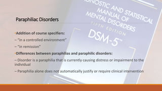 Paraphiliac Disorders
•Addition of course specifiers:
– “in a controlled environment”
– “in remission”
•Differences between paraphilias and paraphilic disorders:
– Disorder is a paraphilia that is currently causing distress or impairment to the
individual
– Paraphilia alone does not automatically justify or require clinical intervention
 
