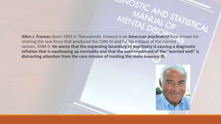 Allen J. Frances (born 1942 in Thessaloniki, Greece) is an American psychiatrist best known for
chairing the task force that produced the DSM-IV and for his critique of the current
version, DSM-5. He warns that the expanding boundary of psychiatry is causing a diagnostic
inflation that is swallowing up normality and that the over-treatment of the "worried well" is
distracting attention from the core mission of treating the more severely ill.
 