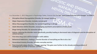 In a December 2, 2012 blog post in Psychology Today, Frances lists the ten "most potentially harmful changes" to DSM-5:
1. Disruptive Mood Dysregulation Disorder, for temper tantrums
2. Major Depressive Disorder, includes normal grief
3. Minor Neurocognitive Disorder, for normal forgetting in old age
4. Adult Attention Deficit Disorder, encouraging psychiatric prescriptions of stimulants
5. Binge Eating Disorder, for excessive eating
6. Autism, defining the disorder more specifically, possibly leading to decreased rates of diagnosis and the disruption of
school services
7. First time drug users will be lumped in with addicts
8. Behavioral Addictions, making a "mental disorder of everything we like to do a lot."
9. Generalized Anxiety Disorder, includes everyday worries
10. Post-traumatic stress disorder, changes opening "the gate even further to the already existing problem of
misdiagnosis of PTSD in forensic settings."
 