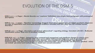 EVOLUTION OF THE DSM-5
•DSM-I (1952) – 132 Pages – Mental disorders as “reactions” Definitions were simple, brief paragraphs with prototypical
descriptions
•DSM-II (1968) - 134 pages - “Reaction” terminology dropped, Users encouraged to record multiple psychiatric diagnoses
(in order of importance) and associated physical conditions coincided with ICD-8 (first time ICD included mental
disorders)
•DSM-III (1980) – 494 Pages - Descriptive and neutral “atheoretical”) regarding etiology. Coincided with ICD-9. Multiaxial
classification system. Goal was to introduce reliablilty.
•DSM-III-R (1987) – 567 Pages - Categories were renamed and reorganized, and significant changes in criteria were
made. Six categories were deleted while others were added. Controversial diagnoses, such as pre-menstrual
dysphoric disorder and masochistic personality disorder, were considered and discarded. "Ego-dystonic
homosexuality" was also removed and was largely subsumed under "sexual disorder not otherwise specified", which
can include "persistent and marked distress about one's sexual orientation."
 