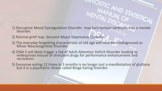 1) Disruptive Mood Dysregulation Disorder may turn temper tantrums into a mental
disorder.
2) Normal grief may become Major Depressive Disorder.
3) The everyday forgetting characteristic of old age will now be misdiagnosed as
Minor Neurocognitive Disorder.
4) DSM 5 will likely trigger a fad of Adult Attention Deficit Disorder leading to
widespread misuse of stimulant drugs for performance enhancement and
recreation.
5) Excessive eating 12 times in 3 months is no longer just a manifestation of gluttony
but it is a psychiatric illness called Binge Eating Disorder.
 