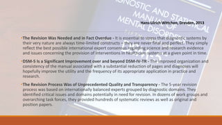 •The Revision Was Needed and in Fact Overdue - It is essential to stress that diagnostic systems by
their very nature are always time-limited constructs – they are never final and perfect. They simply
reflect the best possible international expert consensus regarding science and research evidence
and issues concerning the provision of interventions in healthcare systems at a given point in time.
•DSM-5 Is a Significant Improvement over and beyond DSM-IV-TR - The improved organization and
consistency of the manual associated with a substantial reduction of pages and diagnoses will
hopefully improve the utility and the frequency of its appropriate application in practice and
research.
•The Revision Process Was of Unprecedented Quality and Transparency - The 5-year revision
process was based on internationally balanced experts grouped by diagnostic domains. They
identified critical issues and domains potentially in need for revision. In dozens of work groups and
overarching task forces, they provided hundreds of systematic reviews as well as original and
position papers.
Hans-Ulrich Wittchen, Dresden, 2013
 