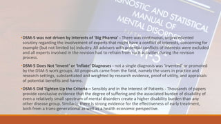 •DSM-5 was not driven by Interests of ‘Big Pharma’ - There was continuous, unprecedented
scrutiny regarding the involvement of experts that might have a conflict of interests, concerning for
example (but not limited to) industry. All advisors with potential conflicts of interests were excluded
and all experts involved in the revision had to refrain from such activities during the revision
process.
•DSM-5 Does Not ‘Invent’ or ‘Inflate’ Diagnoses - not a single diagnosis was ‘invented’ or promoted
by the DSM-5 work groups. All proposals came from the field, namely the users in practice and
research settings, substantiated and weighted by research evidence, proof of utility, and appraisals
of potential benefits and harms.
•DSM-5 Did Tighten Up the Criteria – Sensibly and in the Interest of Patients - Thousands of papers
provide conclusive evidence that the degree of suffering and the associated burden of disability of
even a relatively small spectrum of mental disorders create a higher disability burden than any
other disease group. Similarly, there is strong evidence for the effectiveness of early treatment,
both from a trans-generational as well as a health economic perspective.
 