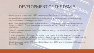 DEVELOPMENT OF THE DSM-5
•Development started with 1999 meeting and Task force recruited in 2006
•Work Groups considered dimensional measures. e.g. severity scales or cross-cutting
across disorders, culture/gender issues.
•Field trials were organized to assess reliability. 2246 patients interviewed (86% twice)
based on DSM-5 criteria. Interviews were conducted by 279 clinicians in various
disciplines.
•Scientific reviews were written. Over 1000 members/consultants involved. Aimed to be
transformative.
•3 Internet postings of changes for review done, and a Scientific Review Committee
reviewed evidence for validating revisions. Peer Review process with hundreds of experts
considered clinical/public health risks and benefits of proposed changes.
•Finally approved by the APA Assembly in November 2012 and by the Board of trustees in
December 2012
 
