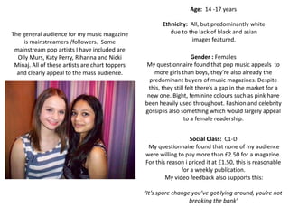 Age: 14 -17 years

                                                        Ethnicity: All, but predominantly white
The general audience for my music magazine                 due to the lack of black and asian
     is mainstreamers /followers. Some                             images featured.
 mainstream pop artists I have included are
  Olly Murs, Katy Perry, Rihanna and Nicki                           Gender : Females
 Minaj. All of these artists are chart toppers    My questionnaire found that pop music appeals to
  and clearly appeal to the mass audience.           more girls than boys, they’re also already the
                                                   predominant buyers of music magazines. Despite
                                                  this, they still felt there’s a gap in the market for a
                                                  new one. Bight, feminine colours such as pink have
                                                 been heavily used throughout. Fashion and celebrity
                                                 gossip is also something which would largely appeal
                                                                  to a female readership.


                                                                   Social Class: C1-D
                                                  My questionnaire found that none of my audience
                                                 were willing to pay more than £2.50 for a magazine.
                                                 For this reason i priced it at £1.50, this is reasonable
                                                               for a weekly publication.
                                                         My video feedback also supports this:

                                                 ‘It’s spare change you’ve got lying around, you’re not
                                                                   breaking the bank’
 