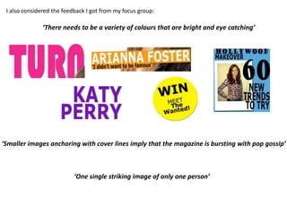I also considered the feedback I got from my focus group:

              ‘There needs to be a variety of colours that are bright and eye catching’




‘Smaller images anchoring with cover lines imply that the magazine is bursting with pop gossip’



                           ‘One single striking image of only one person’
 