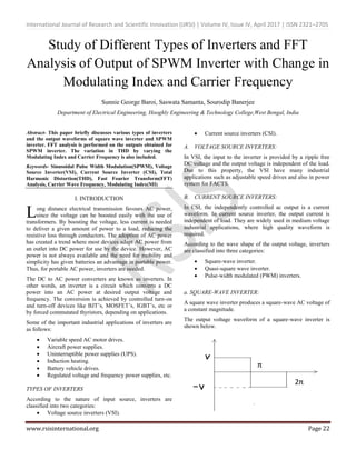 International Journal of Research and Scientific Innovation (IJRSI) | Volume IV, Issue IV, April 2017 | ISSN 2321–2705
www.rsisinternational.org Page 22
Study of Different Types of Inverters and FFT
Analysis of Output of SPWM Inverter with Change in
Modulating Index and Carrier Frequency
Sunnie George Baroi, Saswata Samanta, Sourodip Banerjee
Department of Electrical Engineering, Hooghly Engineering & Technology College,West Bengal, India
Abstract- This paper briefly discusses various types of inverters
and the output waveforms of square wave inverter and SPWM
inverter. FFT analysis is performed on the outputs obtained for
SPWM inverter. The variation in THD by varying the
Modulating Index and Carrier Frequency is also included.
Keywords- Sinusoidal Pulse Width Modulation(SPWM), Voltage
Source Inverter(VSI), Current Source Inverter (CSI), Total
Harmonic Distortion(THD), Fast Fourier Transform(FFT)
Analysis, Carrier Wave Frequency, Modulating Index(MI)
I. INTRODUCTION
ong distance electrical transmission favours AC power,
since the voltage can be boosted easily with the use of
transformers. By boosting the voltage, less current is needed
to deliver a given amount of power to a load, reducing the
resistive loss through conductors. The adoption of AC power
has created a trend where most devices adapt AC power from
an outlet into DC power for use by the device. However, AC
power is not always available and the need for mobility and
simplicity has given batteries an advantage in portable power.
Thus, for portable AC power, inverters are needed.
The DC to AC power converters are known as inverters. In
other words, an inverter is a circuit which converts a DC
power into an AC power at desired output voltage and
frequency. The conversion is achieved by controlled turn-on
and turn-off devices like BJT’s, MOSFET’s, IGBT’s, etc or
by forced commutated thyristors, depending on applications.
Some of the important industrial applications of inverters are
as follows:
 Variable speed AC motor drives.
 Aircraft power supplies.
 Uninterruptible power supplies (UPS).
 Induction heating.
 Battery vehicle drives.
 Regulated voltage and frequency power supplies, etc.
TYPES OF INVERTERS
According to the nature of input source, inverters are
classified into two categories:
 Voltage source inverters (VSI).
 Current source inverters (CSI).
A. VOLTAGE SOURCE INVERTERS:
In VSI, the input to the inverter is provided by a ripple free
DC voltage and the output voltage is independent of the load.
Due to this property, the VSI have many industrial
applications such as adjustable speed drives and also in power
system for FACTS.
B. CURRENT SOURCE INVERTERS:
In CSI, the independently controlled ac output is a current
waveform. In current source inverter, the output current is
independent of load. They are widely used in medium voltage
industrial applications, where high quality waveform is
required.
According to the wave shape of the output voltage, inverters
are classified into three categories:
 Square-wave inverter.
 Quasi-square wave inverter.
 Pulse-width modulated (PWM) inverters.
a. SQUARE-WAVE INVERTER:
A square wave inverter produces a square-wave AC voltage of
a constant magnitude.
The output voltage waveform of a square-wave inverter is
shown below.
L
π
2π
 