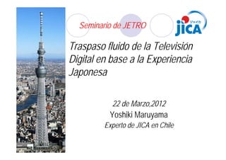 Seminario de JETRO

Traspaso fluido de la Televisión
Digital en base a la Experiencia
Japonesa

           22 de Marzo,2012
          Yoshiki Maruyama
         Experto de JICA en Chile
 