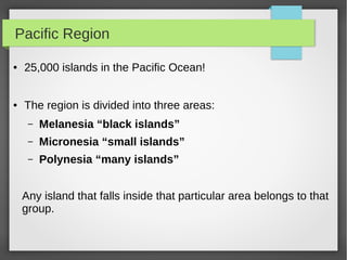Pacific Region
● 25,000 islands in the Pacific Ocean!
● The region is divided into three areas:
– Melanesia “black islands”
– Micronesia “small islands”
– Polynesia “many islands”
Any island that falls inside that particular area belongs to that
group.
 