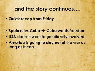 and the story continues….

    Quick recap from Friday


    Spain rules Cuba  Cuba wants freedom

    USA doesn't want to get directly involved

    America is going to stay out of the war as
    long as it can…..
 