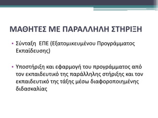 ΜΑΘΗΤΕΣ ΜΕ ΠΑΡΑΛΛΗΛΗ ΣΤΗΡΙΞΗ
• Σύνταξη ΕΠΕ (Εξατομικευμένου Προγράμματος
Εκπαίδευσης)
• Υποστήριξη και εφαρμογή του προγράμματος από
τον εκπαιδευτικό της παράλληλης στήριξης και τον
εκπαιδευτικό της τάξης μέσω διαφοροποιημένης
διδασκαλίας
 