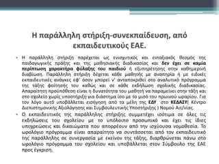 Η παράλληλη στήριξη-συνεκπαίδευση, από
εκπαιδευτικούς ΕΑΕ.
• Η παράλληλη στήριξη παρέχεται ως ενισχυτικός και ενταξιακός θεσμός της
παιδαγωγικής πράξης και της μαθησιακής διαδικασίας και δεν έχει σε καμία
περίπτωση χαρακτήρα φύλαξης του παιδιού ή εξυπηρέτησης στην καθημερινή
διαβίωση. Παράλληλη στήριξη δέχεται κάθε μαθητής με αναπηρία ή με ειδικές
εκπαιδευτικές ανάγκες εφ’ όσον μπορεί ν’ ανταποκριθεί στο αναλυτικό πρόγραμμα
της τάξης φοίτησής του καθώς και σε κάθε εκδήλωση σχολικής διαδικασίας.
Απαραίτητη προϋπόθεση είναι η δυνατότητα του μαθητή να παραμείνει στην τάξη και
στο σχολείο χωρίς υποστήριξη για διάστημα ίσο με το μισό του πρωινού ωραρίου. Για
τον λόγο αυτό υποβάλλεται εισήγηση από τα μέλη της ΕΔΥ στο ΚΕΔΑΣΥ( Κέντρο
Διεπιστημονικής Αξιολόγησης και Συμβουλευτικής Υποστήριξης ) Νομού Αιτ/νίας.
• Ο εκπαιδευτικός της παράλληλης στήριξης συμμετέχει ισότιμα σε όλες τις
εκδηλώσεις του σχολείου με το υπόλοιπο προσωπικό και έχει τις ίδιες
υποχρεώσεις και δικαιώματα που απορρέουν από την ισχύουσα νομοθεσία. Το
ωρολόγιο πρόγραμμα είναι απαραίτητο να συντάσσεται από τον εκπαιδευτικό
της παράλληλης σε συνεργασία με εκείνον της τάξης, διαρθρώνεται πάνω στο
ωρολόγιο πρόγραμμα του σχολείου και υποβάλλεται στον Σύμβουλο της ΕΑΕ
προς έγκριση.
 
