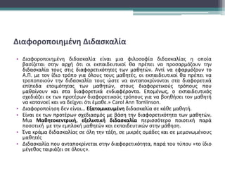 Διαφοροποιημένη Διδασκαλία
• Διαφοροποιημένη διδασκαλία είναι μια φιλοσοφία διδασκαλίας η οποία
βασίζεται στην αρχή ότι οι εκπαιδευτικοί θα πρέπει να προσαρμόζουν την
διδασκαλία τους στις διαφορετικότητες των μαθητών. Αντί να εφαρμόζουν το
Α.Π. με τον ίδιο τρόπο για όλους τους μαθητές, οι εκπαιδευτικοί θα πρέπει να
τροποποιούν την διδασκαλία τους ώστε να ανταποκρίνονται στα διαφορετικά
επίπεδα ετοιμότητας των μαθητών, στους διαφορετικούς τρόπους που
μαθαίνουν και στα διαφορετικά ενδιαφέροντα. Επομένως, ο εκπαιδευτικός
σχεδιάζει εκ των προτέρων διαφορετικούς τρόπους για να βοηθήσει τον μαθητή
να κατανοεί και να δείχνει ότι έμαθε.» Carol Ann Tomlinson.
• Διαφοροποίηση δεν είναι… Εξατομικευμένη διδασκαλία σε κάθε μαθητή.
• Είναι εκ των προτέρων σχεδιασμός με βάση την διαφορετικότητα των μαθητών.
Μια Μαθητοκεντρική, εξελικτική διδασκαλία περισσότερο ποιοτική παρά
ποσοτική με την εμπλοκή μαθητών και εκπαιδευτικών στην μάθηση.
• Ένα κράμα διδασκαλίας σε όλη την τάξη, σε μικρές ομάδες και σε μεμονωμένους
μαθητές
• Διδασκαλία που ανταποκρίνεται στην διαφορετικότητα, παρά του τύπου «το ίδιο
μέγεθος ταιριάζει σε όλους».
 