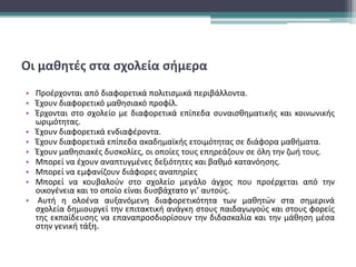 Οι μαθητές στα σχολεία σήμερα
• Προέρχονται από διαφορετικά πολιτισμικά περιβάλλοντα.
• Έχουν διαφορετικό μαθησιακό προφίλ.
• Έρχονται στο σχολείο με διαφορετικά επίπεδα συναισθηματικής και κοινωνικής
ωριμότητας.
• Έχουν διαφορετικά ενδιαφέροντα.
• Έχουν διαφορετικά επίπεδα ακαδημαϊκής ετοιμότητας σε διάφορα μαθήματα.
• Έχουν μαθησιακές δυσκολίες, οι οποίες τους επηρεάζουν σε όλη την ζωή τους.
• Μπορεί να έχουν αναπτυγμένες δεξιότητες και βαθμό κατανόησης.
• Μπορεί να εμφανίζουν διάφορες αναπηρίες
• Μπορεί να κουβαλούν στο σχολείο μεγάλο άγχος που προέρχεται από την
οικογένεια και το οποίο είναι δυσβάχτατο γι’ αυτούς.
• Αυτή η ολοένα αυξανόμενη διαφορετικότητα των μαθητών στα σημερινά
σχολεία δημιουργεί την επιτακτική ανάγκη στους παιδαγωγούς και στους φορείς
της εκπαίδευσης να επαναπροσδιορίσουν την διδασκαλία και την μάθηση μέσα
στην γενική τάξη.
 