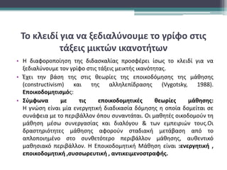 Το κλειδί για να ξεδιαλύνουμε το γρίφο στις
τάξεις μικτών ικανοτήτων
• Η διαφοροποίηση της διδασκαλίας προσφέρει ίσως το κλειδί για να
ξεδιαλύνουμε τον γρίφο στις τάξεις μεικτής ικανότητας.
• Έχει την βάση της στις θεωρίες της εποικοδόμησης της μάθησης
(constructivism) και της αλληλεπίδρασης (Vygotsky, 1988).
Εποικοδομητισμός:
• Σύμφωνα με τις εποικοδομητικές θεωρίες μάθησης:
Η γνώση είναι μία ενεργητική διαδικασία δόμησης η οποία δομείται σε
συνάφεια με το περιβάλλον όπου συναντάται. Οι μαθητές οικοδομούν τη
μάθηση μέσω συνεργασίας και διαλόγου & των εμπειριών τους.Οι
δραστηριότητες μάθησης αφορούν σταδιακή μετάβαση από το
απλοποιημένο στο συνθετότερο περιβάλλον μάθησης, αυθεντικό
μαθησιακό περιβάλλον. Η Εποικοδομητική Μάθηση είναι :ενεργητική ,
εποικοδομητική ,συσσωρευτική , αντικειμενοστραφής.
 