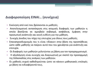 Διαφοροποίηση ΕΙΝΑΙ… (συνέχεια)
• Εκκίνηση από εκεί που βρίσκονται οι μαθητές.
• Αποτελεσματική ανταπόκριση στις ατομικές διαφορές των μαθητών η
οποία βασίζεται σε αμοιβαίο σεβασμό, ασφάλεια, έμφαση στην
προσωπική ανάπτυξη και κοινή ευθύνη για την μάθηση.
• Συνεχής άνοδος του πήχη της επιτυχίας για όλους τους μαθητές.
• Επαναπροσδιορισμός του τι είναι «δίκαιο» στην βάση της προσπάθειας
ώστε κάθε μαθητής να παίρνει αυτό που του χρειάζεται για ανάπτυξη και
επιτυχία.
• Οι διαφορές των μαθητών μελετώνται ως βάση για τον προγραμματισμό.
• Η αξιολόγηση είναι συνεχής και διαγνωστική με σκοπό την προσαρμογή
της διδασκαλίας στις ανάγκες των μαθητών.
• Οι μαθητές συχνά καθοδηγούνται ώστε να κάνουν μαθησιακές επιλογές
με βάση τα ενδιαφέροντά τους.
 