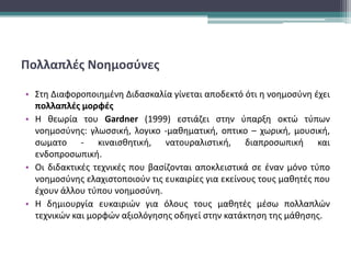 Πολλαπλές Νοημοσύνες
• Στη Διαφοροποιημένη Διδασκαλία γίνεται αποδεκτό ότι η νοημοσύνη έχει
πολλαπλές μορφές
• Η θεωρία του Gardner (1999) εστιάζει στην ύπαρξη οκτώ τύπων
νοημοσύνης: γλωσσική, λογικο -μαθηματική, οπτικο – χωρική, μουσική,
σωματο - κιναισθητική, νατουραλιστική, διαπροσωπική και
ενδοπροσωπική.
• Οι διδακτικές τεχνικές που βασίζονται αποκλειστικά σε έναν μόνο τύπο
νοημοσύνης ελαχιστοποιούν τις ευκαιρίες για εκείνους τους μαθητές που
έχουν άλλου τύπου νοημοσύνη.
• Η δημιουργία ευκαιριών για όλους τους μαθητές μέσω πολλαπλών
τεχνικών και μορφών αξιολόγησης οδηγεί στην κατάκτηση της μάθησης.
 